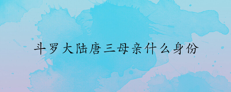 斗罗大陆唐三母亲什么身份 斗罗大陆唐三母亲真实身份