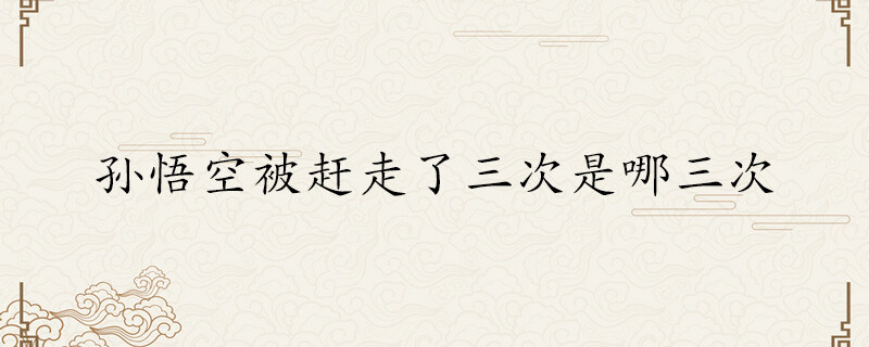 孙悟空被赶走了三次是哪三次 孙悟空哪两次被赶走