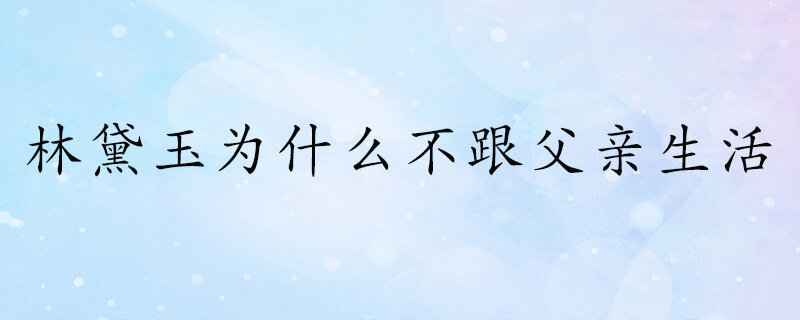 林黛玉为什么不跟父亲在一起生活 林黛玉为什么要离开父亲